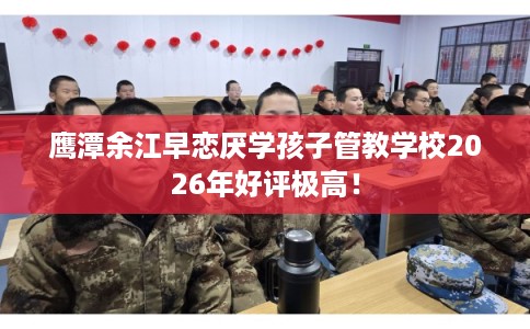 鹰潭余江早恋厌学孩子管教学校2026年好评极高！