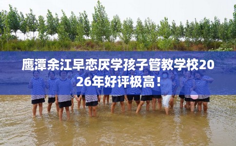 鹰潭余江早恋厌学孩子管教学校2026年好评极高！