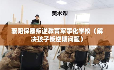 襄阳保康叛逆教育军事化学校（解决孩子叛逆期问题）