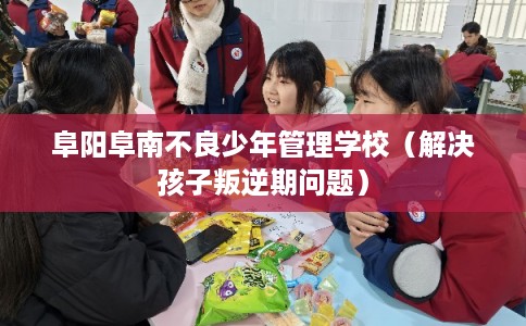 阜阳阜南不良少年管理学校（解决孩子叛逆期问题）