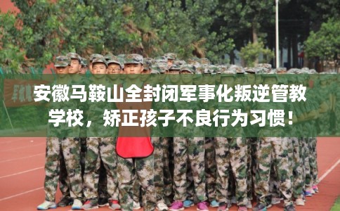 安徽马鞍山全封闭军事化叛逆管教学校,矫正孩子不良行为习惯! 安徽马鞍山全封闭军事化叛逆管教学校,矫正孩子不良行为习惯!