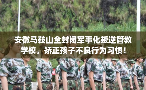 安徽马鞍山全封闭军事化叛逆管教学校,矫正孩子不良行为习惯! 安徽马鞍山全封闭军事化叛逆管教学校,矫正孩子不良行为习惯!