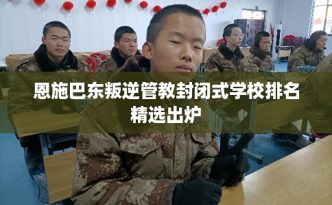 恩施巴东叛逆管教封闭式学校排名精选出炉 恩施巴东叛逆管教封闭式学校排名精选出炉