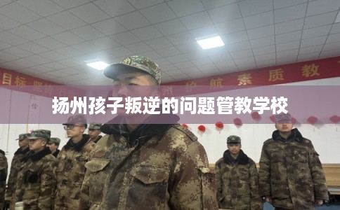 扬州孩子叛逆的问题管教学校
