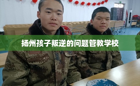 扬州孩子叛逆的问题管教学校