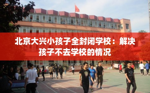北京大兴小孩子全封闭学校:解决孩子不去学校的情况 北京大兴小孩子全封闭学校:解决孩子不去学校的情况