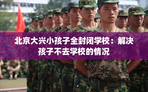北京大兴小孩子全封闭学校:解决孩子不去学校的情况 北京大兴小孩子全封闭学校:解决孩子不去学校的情况