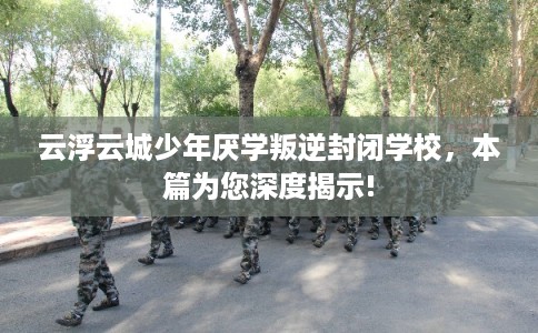 云浮云城少年厌学叛逆封闭学校，本篇为您深度揭示!