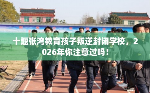 十堰张湾教育孩子叛逆封闭学校，2026年你注意过吗！