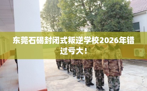 东莞石碣封闭式叛逆学校2026年错过亏大！
