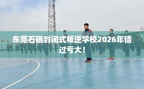 东莞石碣封闭式叛逆学校2026年错过亏大！