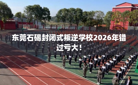 东莞石碣封闭式叛逆学校2026年错过亏大！