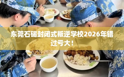东莞石碣封闭式叛逆学校2026年错过亏大！