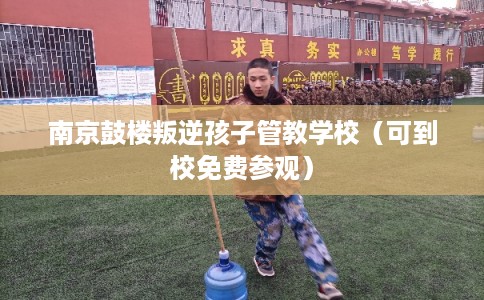 南京鼓楼叛逆孩子管教学校（可到校免费参观）
