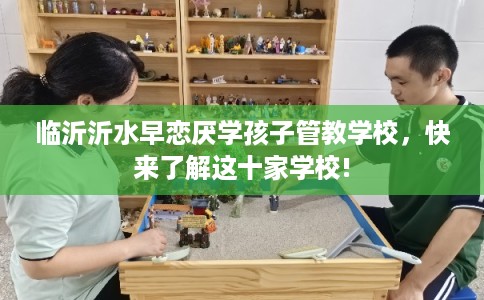 临沂沂水早恋厌学孩子管教学校,快来了解这十家学校! 临沂沂水早恋厌学孩子管教学校,快来了解这十家学校!