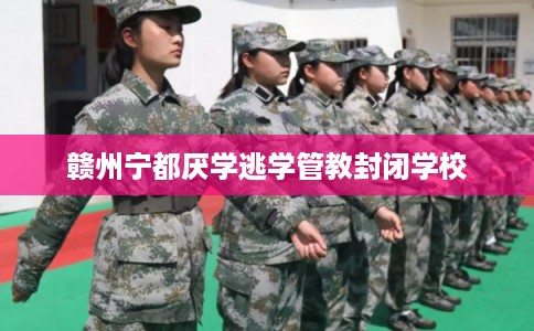 赣州宁都厌学逃学管教封闭学校 赣州宁都厌学逃学管教封闭学校