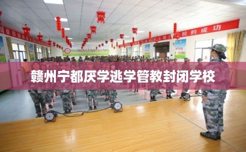 赣州宁都厌学逃学管教封闭学校 赣州宁都厌学逃学管教封闭学校