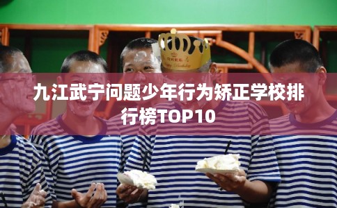 九江武宁问题少年行为矫正学校排行榜TOP10