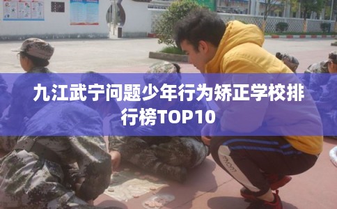 九江武宁问题少年行为矫正学校排行榜TOP10