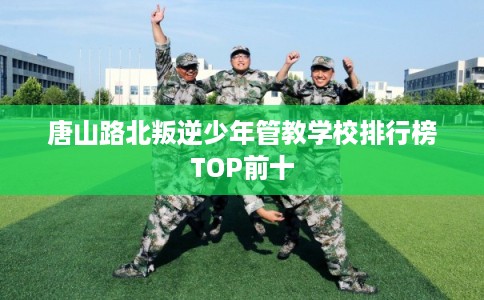唐山路北叛逆少年管教学校排行榜TOP前十