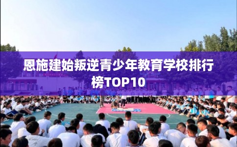 恩施建始叛逆青少年教育学校排行榜TOP10
