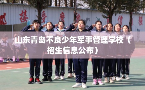 山东青岛不良少年军事管理学校（招生信息公布）