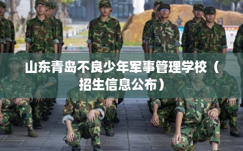 山东青岛不良少年军事管理学校（招生信息公布）