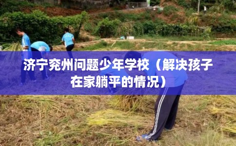 济宁兖州问题少年学校(解决孩子在家躺平的情况) 济宁兖州问题少年学校(解决孩子在家躺平的情况)