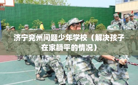 济宁兖州问题少年学校（解决孩子在家躺平的情况）