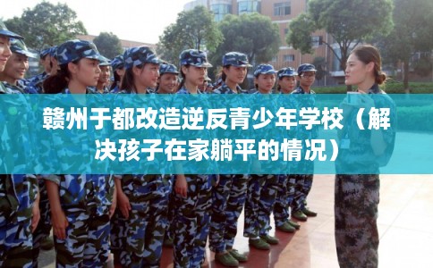 赣州于都改造逆反青少年学校（解决孩子在家躺平的情况）