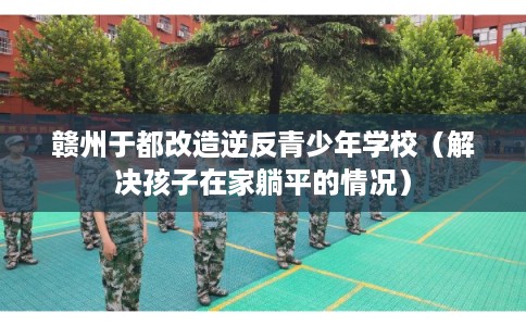 赣州于都改造逆反青少年学校（解决孩子在家躺平的情况）