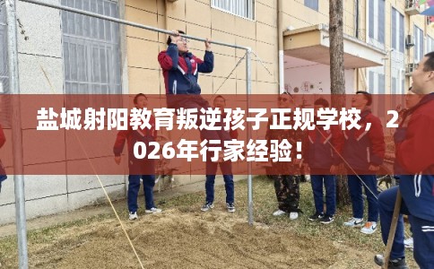 盐城射阳教育叛逆孩子正规学校，2026年行家经验！