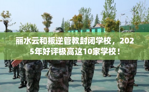 丽水云和叛逆管教封闭学校，2025年好评极高这10家学校！