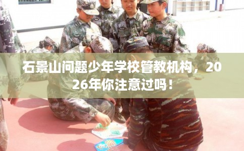 石景山问题少年学校管教机构，2026年你注意过吗！