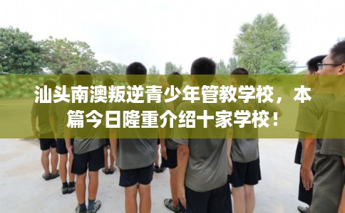 汕头南澳叛逆青少年管教学校，本篇今日隆重介绍十家学校！