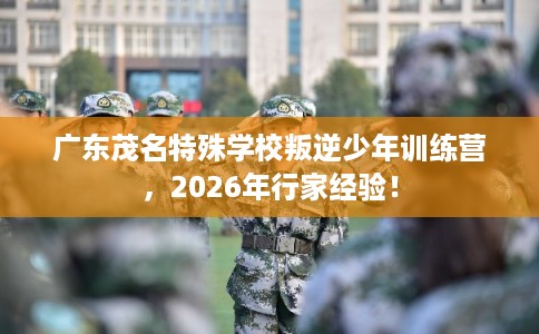 广东茂名特殊学校叛逆少年训练营，2026年行家经验！