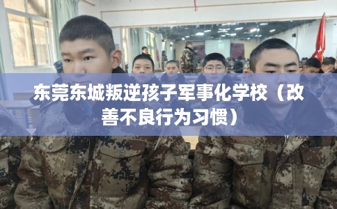 东莞东城叛逆孩子军事化学校（改善不良行为习惯）