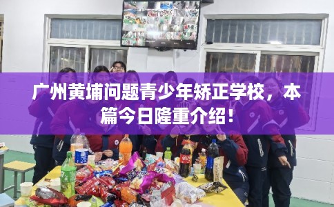 广州黄埔问题青少年矫正学校，本篇今日隆重介绍！