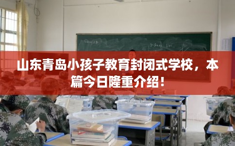 山东青岛小孩子教育封闭式学校，本篇今日隆重介绍！