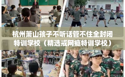杭州萧山孩子不听话管不住全封闭特训学校（精选戒网瘾特训学校）