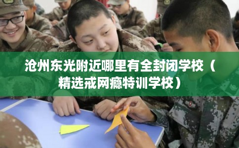 沧州东光附近哪里有全封闭学校（精选戒网瘾特训学校）