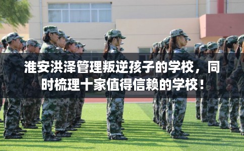 淮安洪泽管理叛逆孩子的学校,同时梳理十家值得信赖的学校! 淮安洪泽管理叛逆孩子的学校,同时梳理十家值得信赖的学校!