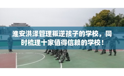 淮安洪泽管理叛逆孩子的学校,同时梳理十家值得信赖的学校! 淮安洪泽管理叛逆孩子的学校,同时梳理十家值得信赖的学校!
