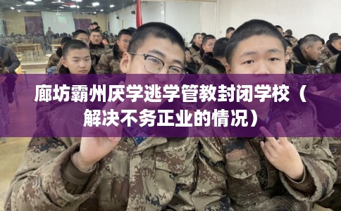 廊坊霸州厌学逃学管教封闭学校（解决不务正业的情况）