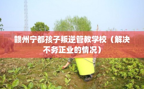 赣州宁都孩子叛逆管教学校（解决不务正业的情况）