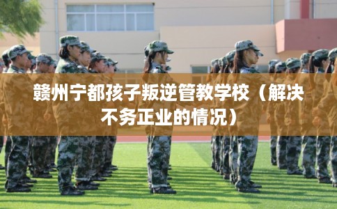 赣州宁都孩子叛逆管教学校（解决不务正业的情况）