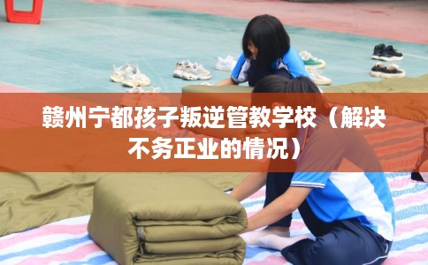 赣州宁都孩子叛逆管教学校（解决不务正业的情况）