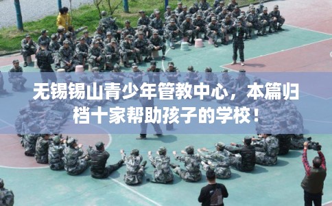 无锡锡山青少年管教中心，本篇归档十家帮助孩子的学校！