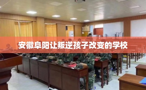 安徽阜阳让叛逆孩子改变的学校