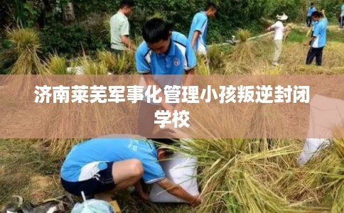 济南莱芜军事化管理小孩叛逆封闭学校